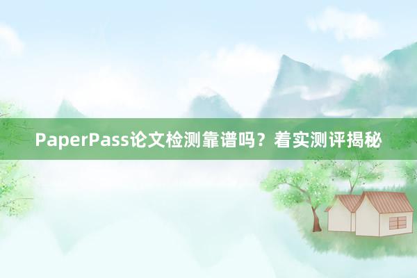 PaperPass论文检测靠谱吗?着实测评揭秘
